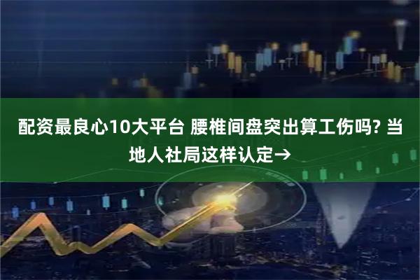 配资最良心10大平台 腰椎间盘突出算工伤吗? 当地人社局这样认定→