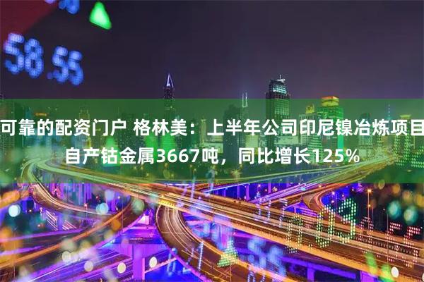 可靠的配资门户 格林美：上半年公司印尼镍冶炼项目自产钴金属3667吨，同比增长125%