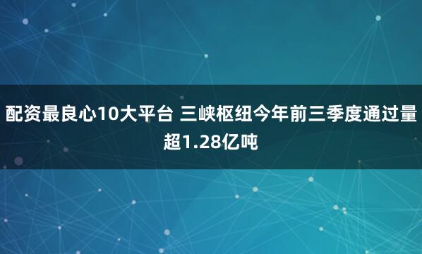 配资最良心10大平台 三峡枢纽今年前三季度通过量超1.28亿吨