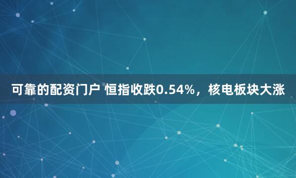 可靠的配资门户 恒指收跌0.54%,核电板块大涨
