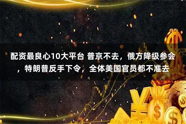 配资最良心10大平台 普京不去,俄方降级参会,特朗普反手下令,全体美国官员都不准去