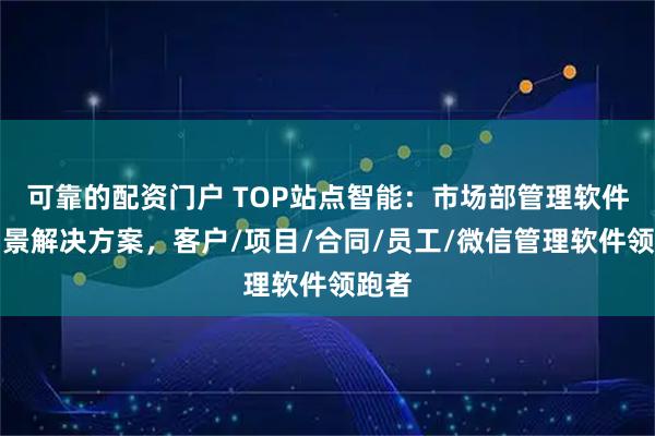 可靠的配资门户 TOP站点智能:市场部管理软件全场景解决方案,客户/项目/合同/员工/微信管理软件领跑者