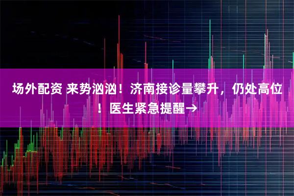 场外配资 来势汹汹！济南接诊量攀升，仍处高位！医生紧急提醒→