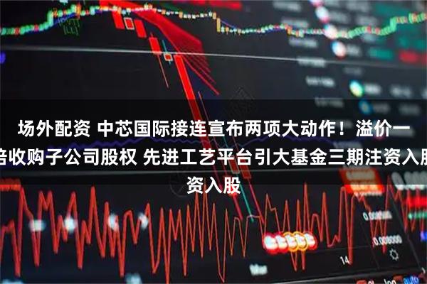 场外配资 中芯国际接连宣布两项大动作！溢价一倍收购子公司股权 先进工艺平台引大基金三期注资入股