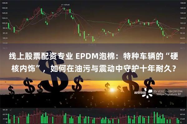 线上股票配资专业 EPDM泡棉：特种车辆的“硬核内饰”，如何在油污与震动中守护十年耐久？