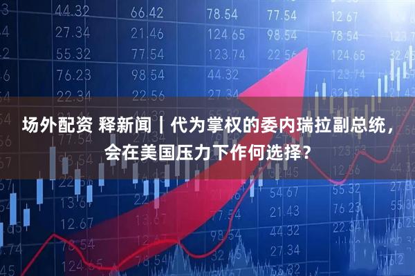 场外配资 释新闻｜代为掌权的委内瑞拉副总统，会在美国压力下作何选择？