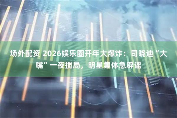 场外配资 2026娱乐圈开年大爆炸:司晓迪“大嘴”一夜搅局,明星集体急辟谣