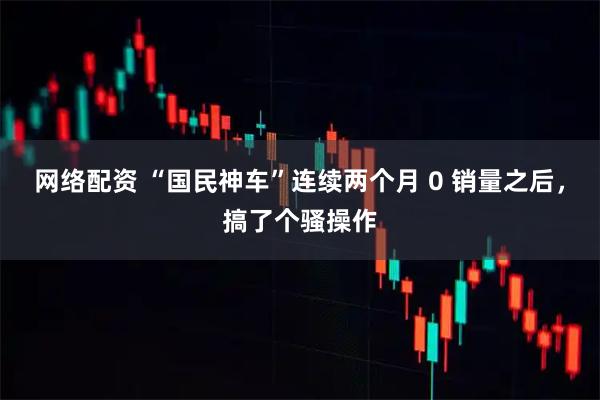 网络配资 “国民神车”连续两个月 0 销量之后，搞了个骚操作