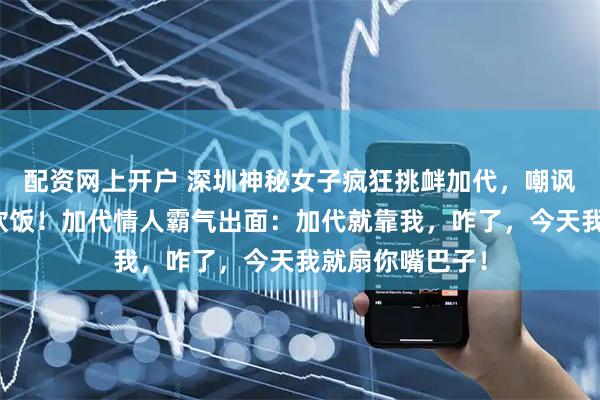 配资网上开户 深圳神秘女子疯狂挑衅加代，嘲讽加代靠女人吃软饭！加代情人霸气出面：加代就靠我，咋了，今天我就扇你嘴巴子！