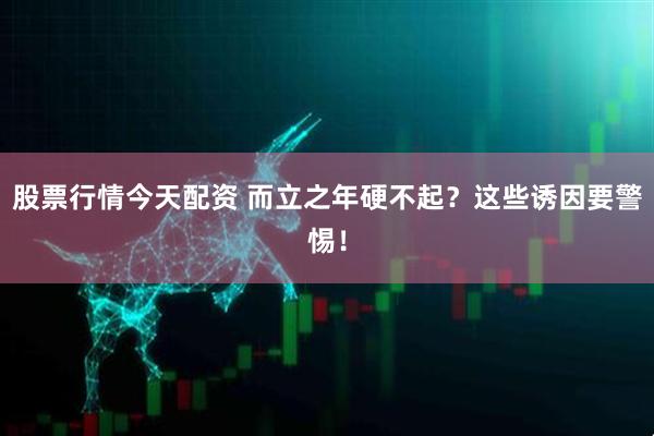 股票行情今天配资 而立之年硬不起？这些诱因要警惕！