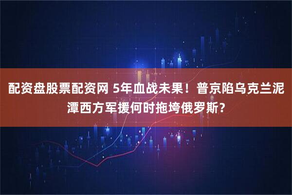 配资盘股票配资网 5年血战未果！普京陷乌克兰泥潭西方军援何时拖垮俄罗斯？