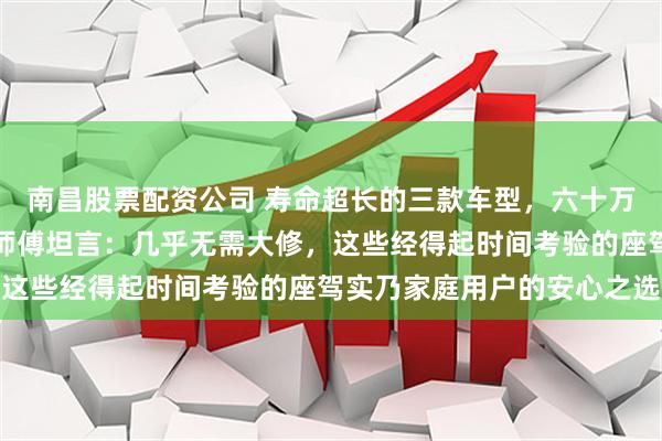 南昌股票配资公司 寿命超长的三款车型，六十万公里故障极少，维修老师傅坦言：几乎无需大修，这些经得起时间考验的座驾实乃家庭用户的安心之选