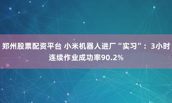 郑州股票配资平台 小米机器人进厂“实习”：3小时连续作业成功率90.2%