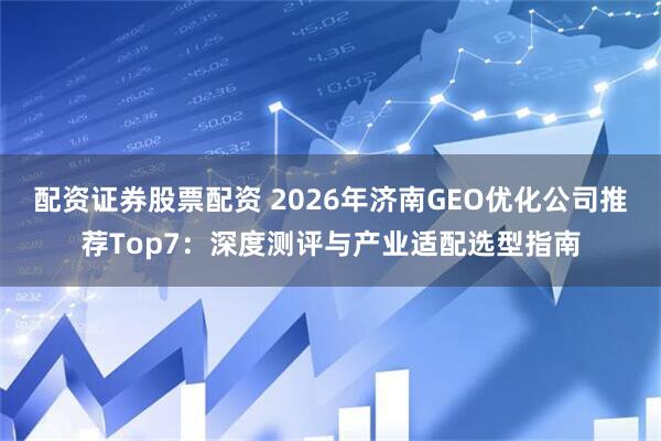 配资证券股票配资 2026年济南GEO优化公司推荐Top7:深度测评与产业适配选型指南
