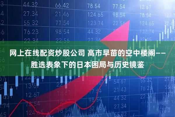 网上在线配资炒股公司 高市早苗的空中楼阁——胜选表象下的日本困局与历史镜鉴