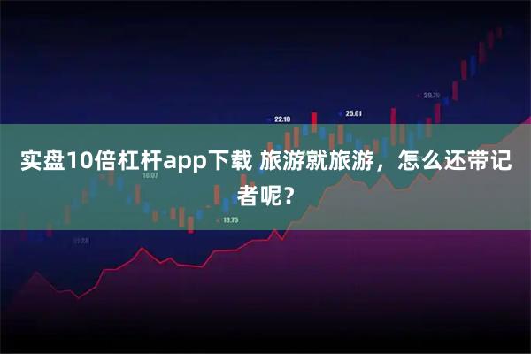 实盘10倍杠杆app下载 旅游就旅游，怎么还带记者呢？