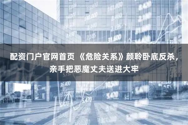 配资门户官网首页 《危险关系》颜聆卧底反杀，亲手把恶魔丈夫送进大牢