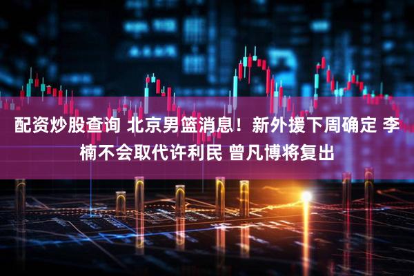 配资炒股查询 北京男篮消息！新外援下周确定 李楠不会取代许利民 曾凡博将复出