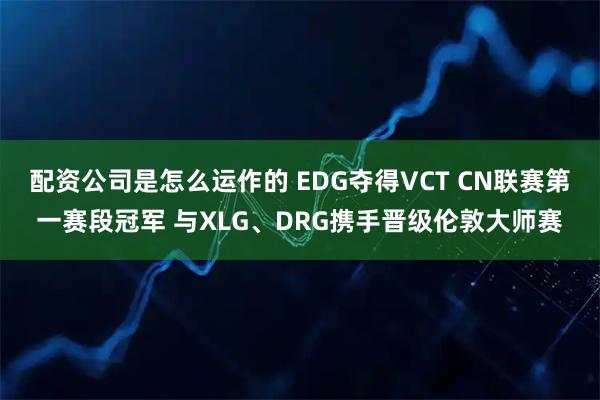 配资公司是怎么运作的 EDG夺得VCT CN联赛第一赛段冠军 与XLG、DRG携手晋级伦敦大师赛