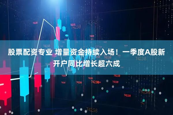 股票配资专业 增量资金持续入场！一季度A股新开户同比增长超六成