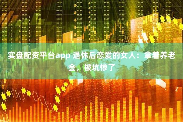 实盘配资平台app 退休后恋爱的女人：拿着养老金，被坑惨了