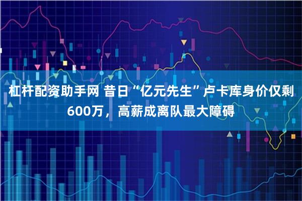 杠杆配资助手网 昔日“亿元先生”卢卡库身价仅剩600万，高薪成离队最大障碍
