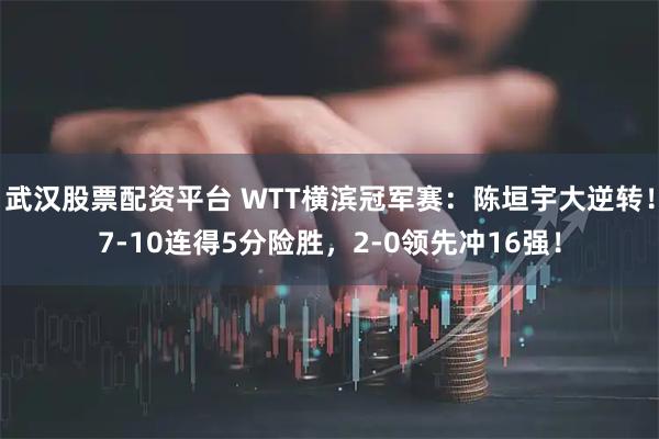 武汉股票配资平台 WTT横滨冠军赛：陈垣宇大逆转！7-10连得5分险胜，2-0领先冲16强！